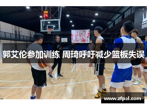 郭艾伦参加训练 周琦呼吁减少篮板失误